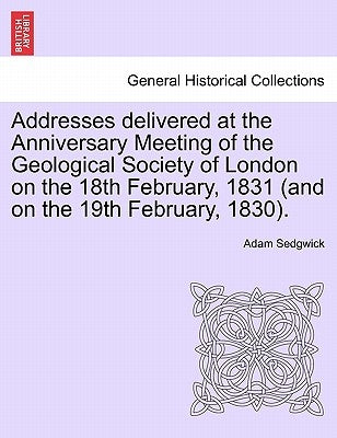 Addresses Delivered at the Anniversary Meeting of the Geological Society of London on the 18th February, 1831 (and on the 19th February, 1830). by Sedgwick, Adam
