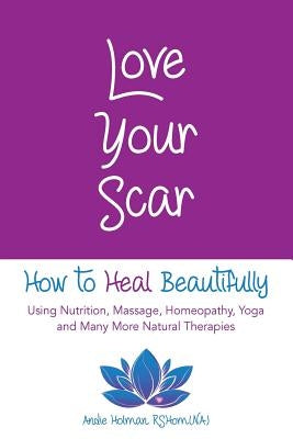 Love Your Scar: How to Heal Beautifully Using Nutrition, Massage, Homeopathy, Yoga and Many More Natural Therapies by Holman, Andie