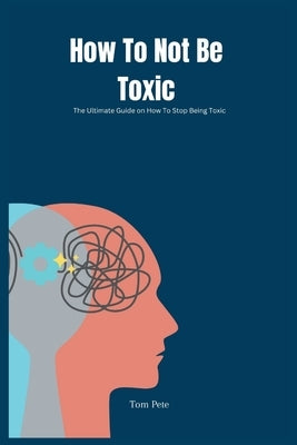 How To Not Be Toxic: The Ultimate Guide on How to Stop Being Toxic by Pete, Tom