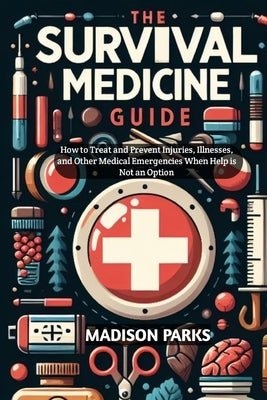The Survival Medicine Guide: How to Treat and Prevent Injuries, Illnesses, and Other Medical Emergencies When Help is Not an Option by Parks, Madison