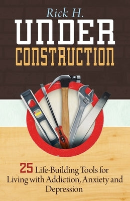 Under Construction: 25 Life-Building Tools for Living with Addiction, Anxiety and Depression by H, Rick
