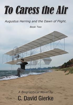 To Caress the Air: Augustus Herring and the Dawn of Flight. Book Two by Gierke, C. David