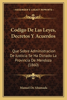 Codigo De Las Leyes, Decretos Y Acuerdos: Que Sobre Administracion De Justicia Se Ha Dictado La Provincia De Mendoza (1860) by De Ahumada, Manuel