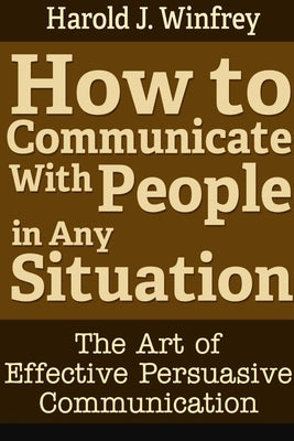 How to Communicate With People in Any Situation: The Art of Effective Persuasive Communication by J. Winfrey, Harold