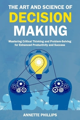 The Art and Science of Decision-Making: Mastering Critical Thinking and Problem-Solving for Enhanced Productivity and Success by Phillips, Annette