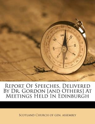 Report of Speeches, Delivered by Dr. Gordon [And Others] at Meetings Held in Edinburgh by Scotland Church of Gen Assembly