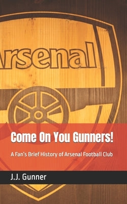 Come On You Gunners!: A Fan's Brief History of Arsenal Football Club by Gunner, J. J.