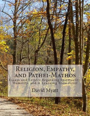 Religion, Empathy, and Pathei-Mathos: Essays and Letters Regarding Spirituality, Humility, and A Learning From Grief by Myatt, David