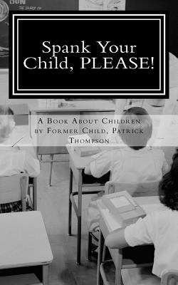 Spank Your Child, PLEASE!: A Book About Children by Former Child, Patrick Thompson by Thompson, Bree