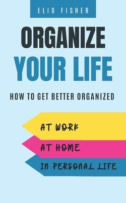 Organize Your Life: How to get better organized at work, at home and in your personal life by Fisher, Elio