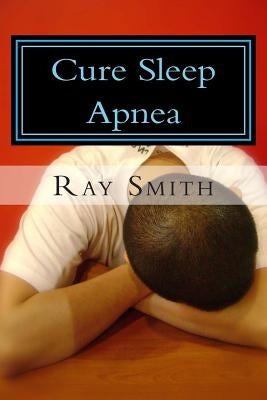 Cure Sleep Apnea: Everything About Sleep Apnea And Sleep Apnea Treatment by Smith, Ray