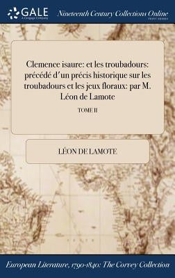 Clemence isaure: et les troubadours: précédé d'un précis historique sur les troubadours et les jeux floraux: par M. Léon de Lamote; TOME II by Lamote, LÃ©on de