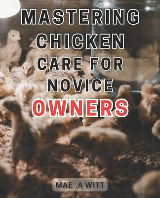 Mastering Chicken Care for Novice Owners: The Ultimate Guide to Successful Chicken Care: Expert Tips and Tricks for New Chicken Keepers by Witt, Mae A.