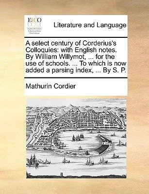 A select century of Corderius's Colloquies: with English notes. By William Willymot, ... for the use of schools. ... To which is now added a parsing i by Cordier, Mathurin
