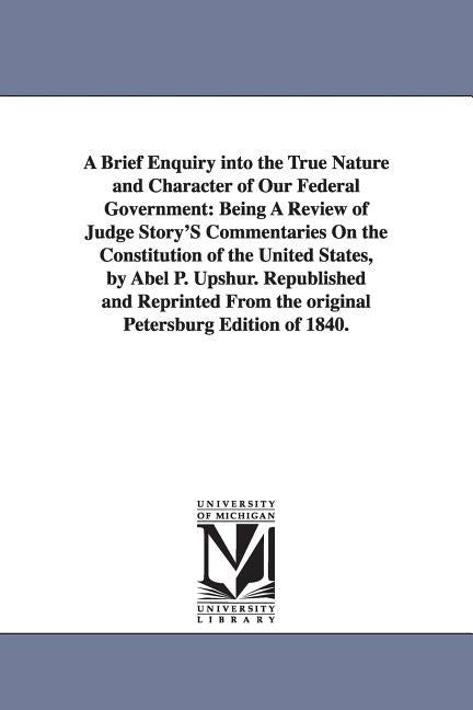 A Brief Enquiry Into the True Nature and Character of Our Federal Government: Being a Review of Judge Story's Commentaries on the Constitution of Th by Upshur, Abel Parker
