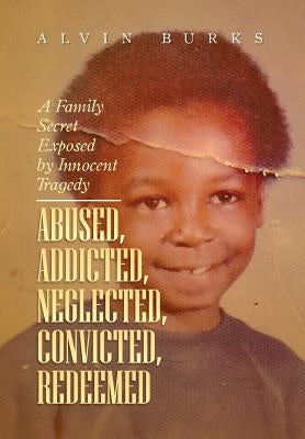 Abused, Addicted, Neglected, Convicted, Redeemed: A Family Secret Exposed by Innocent Tragedy by Burks, Alvin