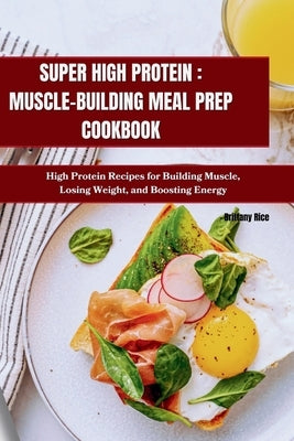 Super High Protein: MUSCLE-BUILDING MEAL PREP COOKBOOK: High Protein Recipes for Building Muscle, Losing Weight, and Boosting Energy by Rice, Brittany