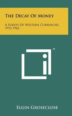 The Decay Of Money: A Survey Of Western Currencies, 1912-1962 by Groseclose, Elgin