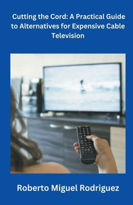 Cutting the Cord: A Practical Guide to Alternatives for Expensive Cable Television by Rodriguez, Roberto Miguel