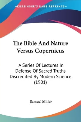 The Bible And Nature Versus Copernicus: A Series Of Lectures In Defense Of Sacred Truths Discredited By Modern Science (1901) by Miller, Samuel