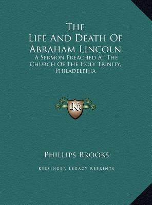 The Life And Death Of Abraham Lincoln: A Sermon Preached At The Church Of The Holy Trinity, Philadelphia by Brooks, Phillips