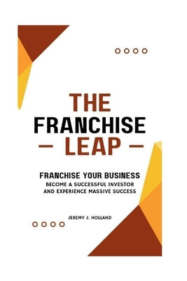 The Franchise Leap: Franchise Your Business, Become A Sucessful Investor And Experience Massive Success by Holland, Jeremy J.