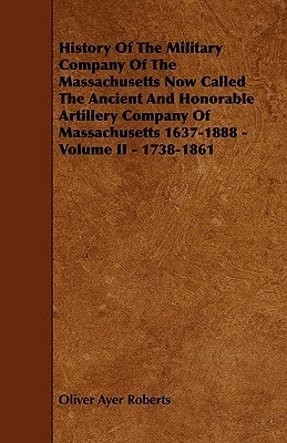 History of the Military Company of the Massachusetts Now Called the Ancient and Honorable Artillery Company of Massachusetts 1637-1888 - Volume II - 1 by Roberts, Oliver Ayer