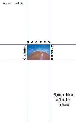Claiming Sacred Ground: Pilgrims and Politics at Glastonbury and Sedona by Ivakhiv, Adrian J.