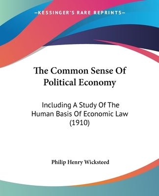 The Common Sense Of Political Economy: Including A Study Of The Human Basis Of Economic Law (1910) by Wicksteed, Philip Henry