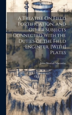 A Treatise On Field Fortification, and Other Subjects Connected With the Duties of the Field Engineer. [With] Plates by Macaulay, John Shortall