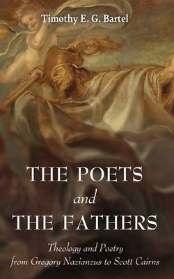 The Poets and the Fathers: Theology and Poetry from Gregory Nazianzus to Scott Cairns by Bartel, Timothy E. G.