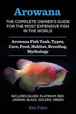 Arowana: The Complete Owner's Guide for the Most Expensive Fish in the World: Arowana Fish Tank, Types, Care, Food, Habitat, Breeding, Mythology - Inc by Faber, Kyle