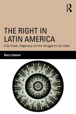 The Right in Latin America: Elite Power, Hegemony and the Struggle for the State by Cannon, Barry