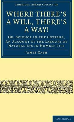 Where There's a Will, There's a Way!: Or, Science in the Cottage; An Account of the Labours of Naturalists in Humble Life by Cash, James