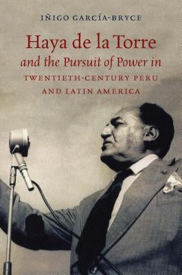 Haya de la Torre and the Pursuit of Power in Twentieth-Century Peru and Latin America by GarcÃ­a-Bryce, IÃ±igo