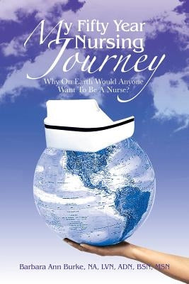 My Fifty Year Nursing Journey: Why on Earth Would Anyone Want to Be a Nurse? by Burke Bsn, Barb