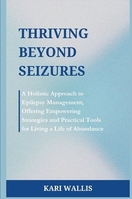 Thriving Beyond Seizures: A Holistic Approach to Epilepsy Management, Offering Empowering Strategies and Practical Tools for Living a Life of Abundanc by Wallis, Kari