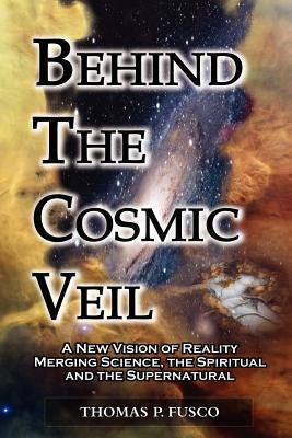 Behind The Cosmic Veil: A New Vision of Reality Merging Science, the Spiritual and the Supernatural by Fusco, Thomas P.