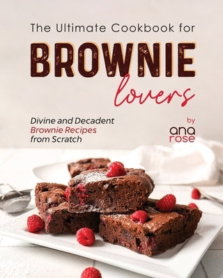 The Ultimate Cookbook for Brownie Lovers: Divine and Decadent Brownie Recipes from Scratch by Rose, Ana