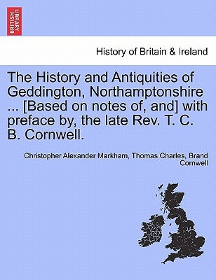 The History and Antiquities of Geddington, Northamptonshire ... [Based on Notes Of, And] with Preface By, the Late REV. T. C. B. Cornwell. by Markham, Christopher Alexander