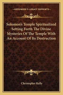 Solomon's Temple Spiritualized Setting Forth The Divine Mysteries Of The Temple With An Account Of Its Destruction by Kelly, Christopher
