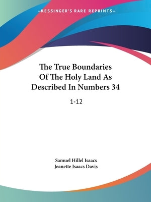 The True Boundaries Of The Holy Land As Described In Numbers 34: 1-12: Solving The Many Diversified Theories As To Their Location (1917) by Isaacs, Samuel Hillel