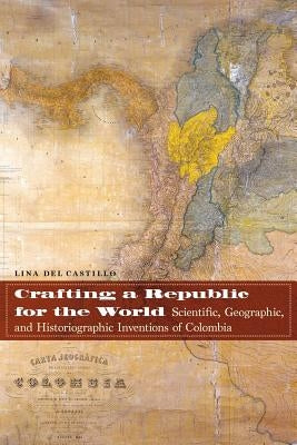Crafting a Republic for the World: Scientific, Geographic, and Historiographic Inventions of Colombia by del Castillo, Lina