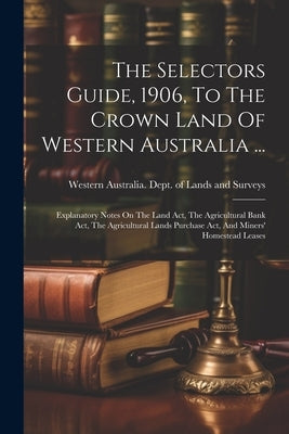 The Selectors Guide, 1906, To The Crown Land Of Western Australia ...: Explanatory Notes On The Land Act, The Agricultural Bank Act, The Agricultural by Western Australia Dept of Lands and