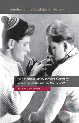 Male Homosexuality in West Germany: Between Persecution and Freedom, 1945-69 by Whisnant, Clayton J.