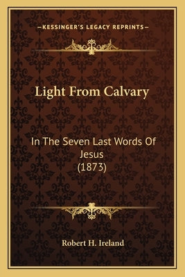 Light From Calvary: In The Seven Last Words Of Jesus (1873) by Ireland, Robert H.