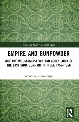 Empire and Gunpowder: Military Industrialisation and Ascendancy of the East India Company in India, 1757-1856 by Chowdhury, Moumita