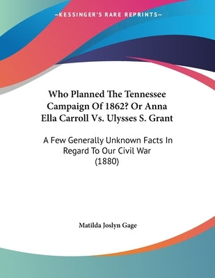 Who Planned The Tennessee Campaign Of 1862? Or Anna Ella Carroll Vs. Ulysses S. Grant: A Few Generally Unknown Facts In Regard To Our Civil War (1880) by Gage, Matilda Joslyn