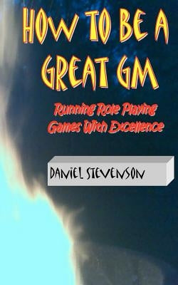 How to Be A Great GM: Running Role Playing Games With Excellence by Stevenson, Daniel