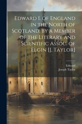 Edward I. of England in the North of Scotland, by a Member of the Literary and Scientific Assoc. of Elgin [J. Taylor] by Edward